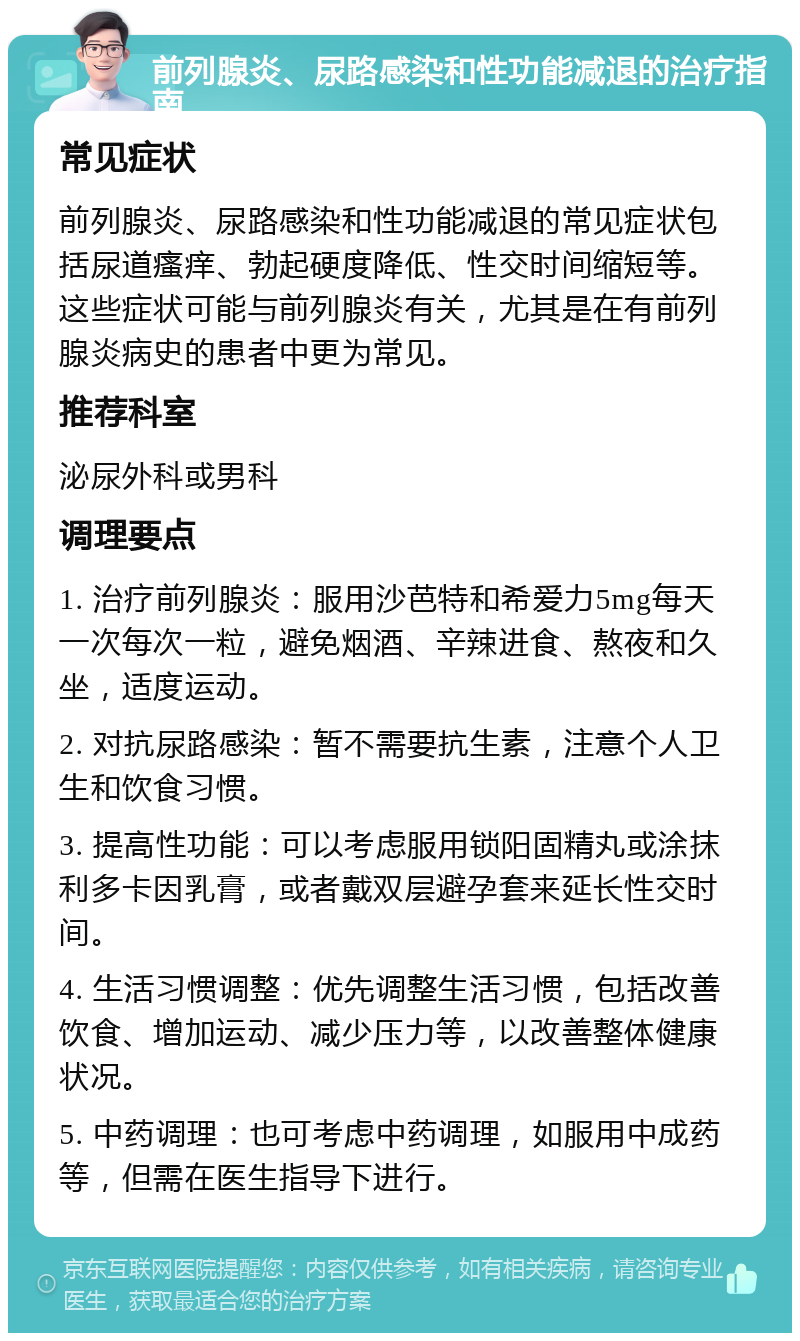 前列腺炎、尿路感染和性功能减退的治疗指南 常见症状 前列腺炎、尿路感染和性功能减退的常见症状包括尿道瘙痒、勃起硬度降低、性交时间缩短等。这些症状可能与前列腺炎有关，尤其是在有前列腺炎病史的患者中更为常见。 推荐科室 泌尿外科或男科 调理要点 1. 治疗前列腺炎：服用沙芭特和希爱力5mg每天一次每次一粒，避免烟酒、辛辣进食、熬夜和久坐，适度运动。 2. 对抗尿路感染：暂不需要抗生素，注意个人卫生和饮食习惯。 3. 提高性功能：可以考虑服用锁阳固精丸或涂抹利多卡因乳膏，或者戴双层避孕套来延长性交时间。 4. 生活习惯调整：优先调整生活习惯，包括改善饮食、增加运动、减少压力等，以改善整体健康状况。 5. 中药调理：也可考虑中药调理，如服用中成药等，但需在医生指导下进行。