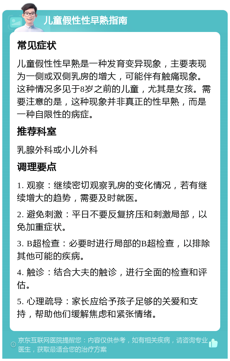 儿童假性性早熟指南 常见症状 儿童假性性早熟是一种发育变异现象，主要表现为一侧或双侧乳房的增大，可能伴有触痛现象。这种情况多见于8岁之前的儿童，尤其是女孩。需要注意的是，这种现象并非真正的性早熟，而是一种自限性的病症。 推荐科室 乳腺外科或小儿外科 调理要点 1. 观察：继续密切观察乳房的变化情况，若有继续增大的趋势，需要及时就医。 2. 避免刺激：平日不要反复挤压和刺激局部，以免加重症状。 3. B超检查：必要时进行局部的B超检查，以排除其他可能的疾病。 4. 触诊：结合大夫的触诊，进行全面的检查和评估。 5. 心理疏导：家长应给予孩子足够的关爱和支持，帮助他们缓解焦虑和紧张情绪。