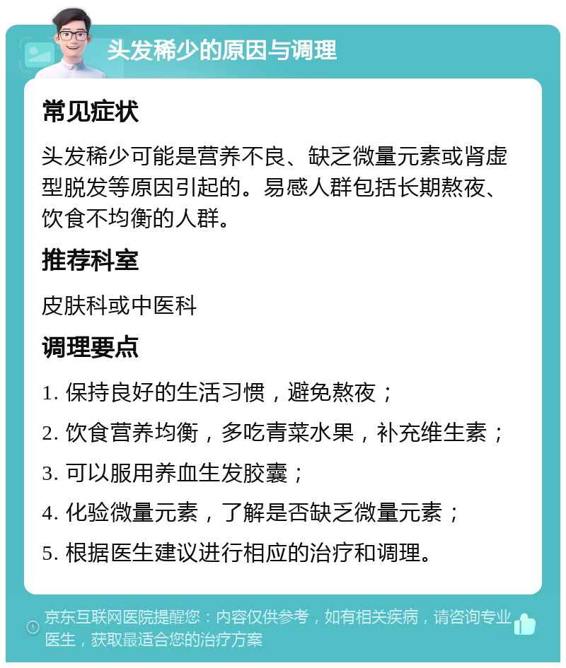 头发稀少的原因与调理 常见症状 头发稀少可能是营养不良、缺乏微量元素或肾虚型脱发等原因引起的。易感人群包括长期熬夜、饮食不均衡的人群。 推荐科室 皮肤科或中医科 调理要点 1. 保持良好的生活习惯，避免熬夜； 2. 饮食营养均衡，多吃青菜水果，补充维生素； 3. 可以服用养血生发胶囊； 4. 化验微量元素，了解是否缺乏微量元素； 5. 根据医生建议进行相应的治疗和调理。