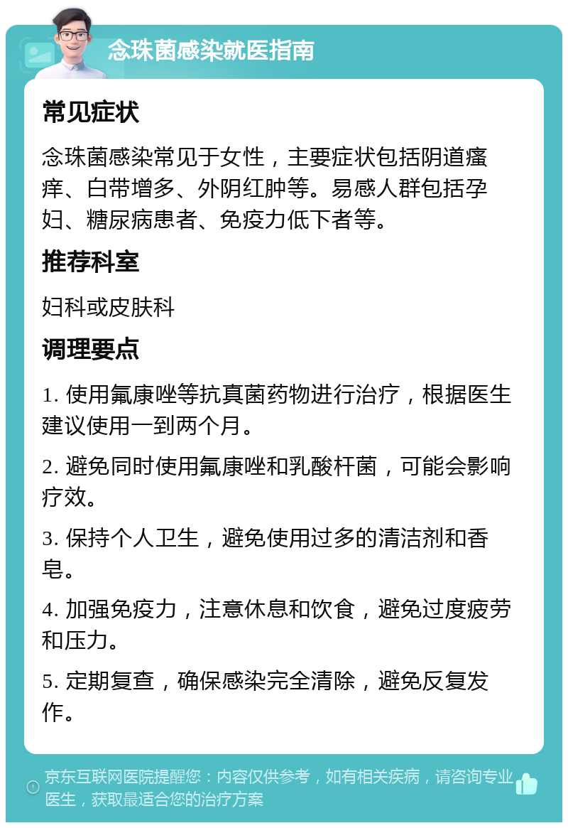 念珠菌感染就医指南 常见症状 念珠菌感染常见于女性，主要症状包括阴道瘙痒、白带增多、外阴红肿等。易感人群包括孕妇、糖尿病患者、免疫力低下者等。 推荐科室 妇科或皮肤科 调理要点 1. 使用氟康唑等抗真菌药物进行治疗，根据医生建议使用一到两个月。 2. 避免同时使用氟康唑和乳酸杆菌，可能会影响疗效。 3. 保持个人卫生，避免使用过多的清洁剂和香皂。 4. 加强免疫力，注意休息和饮食，避免过度疲劳和压力。 5. 定期复查，确保感染完全清除，避免反复发作。