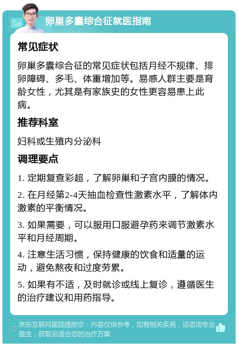 卵巢多囊综合征就医指南 常见症状 卵巢多囊综合征的常见症状包括月经不规律、排卵障碍、多毛、体重增加等。易感人群主要是育龄女性，尤其是有家族史的女性更容易患上此病。 推荐科室 妇科或生殖内分泌科 调理要点 1. 定期复查彩超，了解卵巢和子宫内膜的情况。 2. 在月经第2-4天抽血检查性激素水平，了解体内激素的平衡情况。 3. 如果需要，可以服用口服避孕药来调节激素水平和月经周期。 4. 注意生活习惯，保持健康的饮食和适量的运动，避免熬夜和过度劳累。 5. 如果有不适，及时就诊或线上复诊，遵循医生的治疗建议和用药指导。