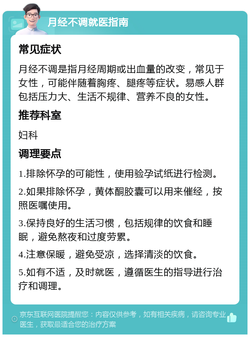 月经不调就医指南 常见症状 月经不调是指月经周期或出血量的改变，常见于女性，可能伴随着胸疼、腿疼等症状。易感人群包括压力大、生活不规律、营养不良的女性。 推荐科室 妇科 调理要点 1.排除怀孕的可能性，使用验孕试纸进行检测。 2.如果排除怀孕，黄体酮胶囊可以用来催经，按照医嘱使用。 3.保持良好的生活习惯，包括规律的饮食和睡眠，避免熬夜和过度劳累。 4.注意保暖，避免受凉，选择清淡的饮食。 5.如有不适，及时就医，遵循医生的指导进行治疗和调理。