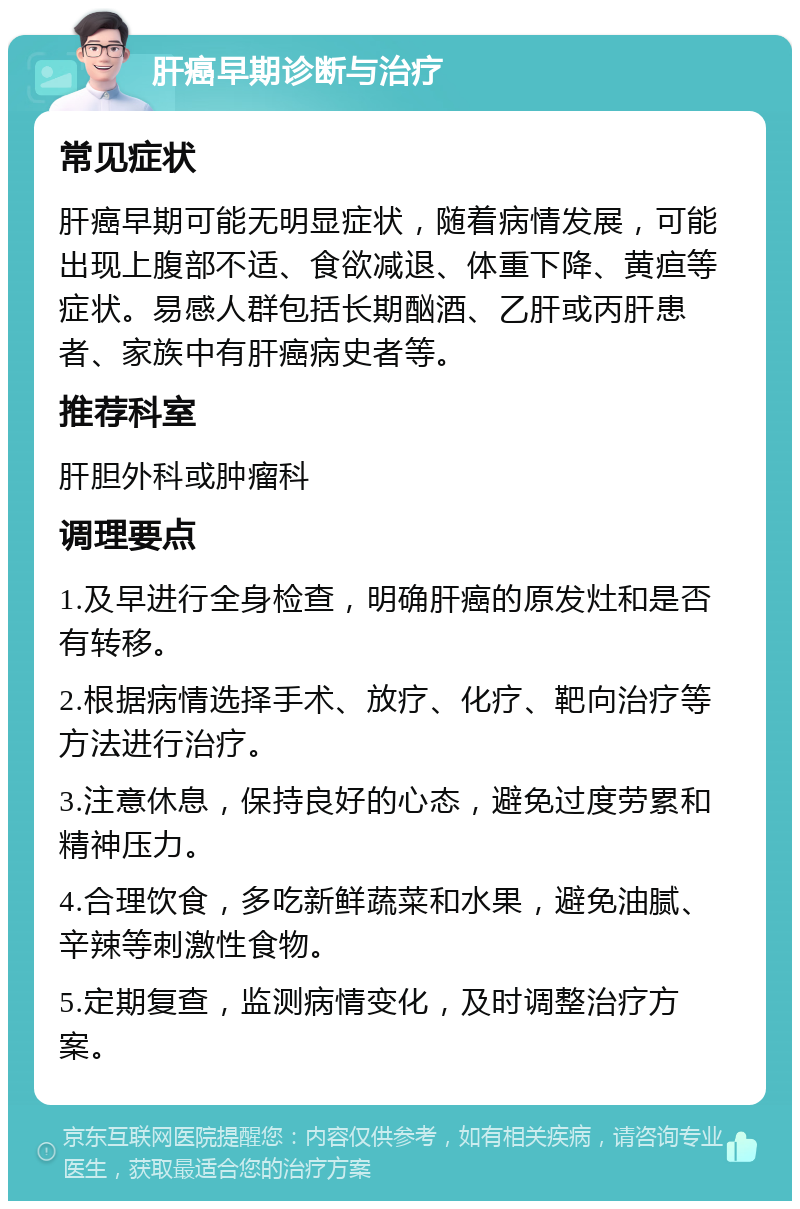 肝癌早期诊断与治疗 常见症状 肝癌早期可能无明显症状，随着病情发展，可能出现上腹部不适、食欲减退、体重下降、黄疸等症状。易感人群包括长期酗酒、乙肝或丙肝患者、家族中有肝癌病史者等。 推荐科室 肝胆外科或肿瘤科 调理要点 1.及早进行全身检查，明确肝癌的原发灶和是否有转移。 2.根据病情选择手术、放疗、化疗、靶向治疗等方法进行治疗。 3.注意休息，保持良好的心态，避免过度劳累和精神压力。 4.合理饮食，多吃新鲜蔬菜和水果，避免油腻、辛辣等刺激性食物。 5.定期复查，监测病情变化，及时调整治疗方案。