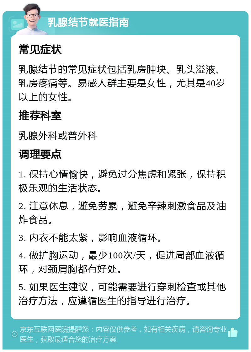 乳腺结节就医指南 常见症状 乳腺结节的常见症状包括乳房肿块、乳头溢液、乳房疼痛等。易感人群主要是女性，尤其是40岁以上的女性。 推荐科室 乳腺外科或普外科 调理要点 1. 保持心情愉快，避免过分焦虑和紧张，保持积极乐观的生活状态。 2. 注意休息，避免劳累，避免辛辣刺激食品及油炸食品。 3. 内衣不能太紧，影响血液循环。 4. 做扩胸运动，最少100次/天，促进局部血液循环，对颈肩胸都有好处。 5. 如果医生建议，可能需要进行穿刺检查或其他治疗方法，应遵循医生的指导进行治疗。