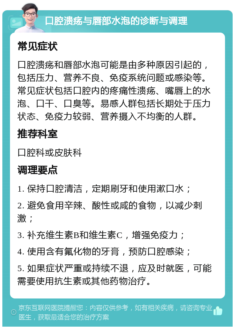 口腔溃疡与唇部水泡的诊断与调理 常见症状 口腔溃疡和唇部水泡可能是由多种原因引起的，包括压力、营养不良、免疫系统问题或感染等。常见症状包括口腔内的疼痛性溃疡、嘴唇上的水泡、口干、口臭等。易感人群包括长期处于压力状态、免疫力较弱、营养摄入不均衡的人群。 推荐科室 口腔科或皮肤科 调理要点 1. 保持口腔清洁，定期刷牙和使用漱口水； 2. 避免食用辛辣、酸性或咸的食物，以减少刺激； 3. 补充维生素B和维生素C，增强免疫力； 4. 使用含有氟化物的牙膏，预防口腔感染； 5. 如果症状严重或持续不退，应及时就医，可能需要使用抗生素或其他药物治疗。