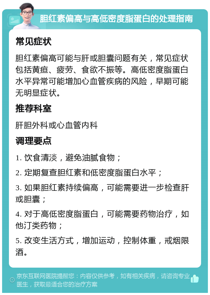 胆红素偏高与高低密度脂蛋白的处理指南 常见症状 胆红素偏高可能与肝或胆囊问题有关，常见症状包括黄疸、疲劳、食欲不振等。高低密度脂蛋白水平异常可能增加心血管疾病的风险，早期可能无明显症状。 推荐科室 肝胆外科或心血管内科 调理要点 1. 饮食清淡，避免油腻食物； 2. 定期复查胆红素和低密度脂蛋白水平； 3. 如果胆红素持续偏高，可能需要进一步检查肝或胆囊； 4. 对于高低密度脂蛋白，可能需要药物治疗，如他汀类药物； 5. 改变生活方式，增加运动，控制体重，戒烟限酒。