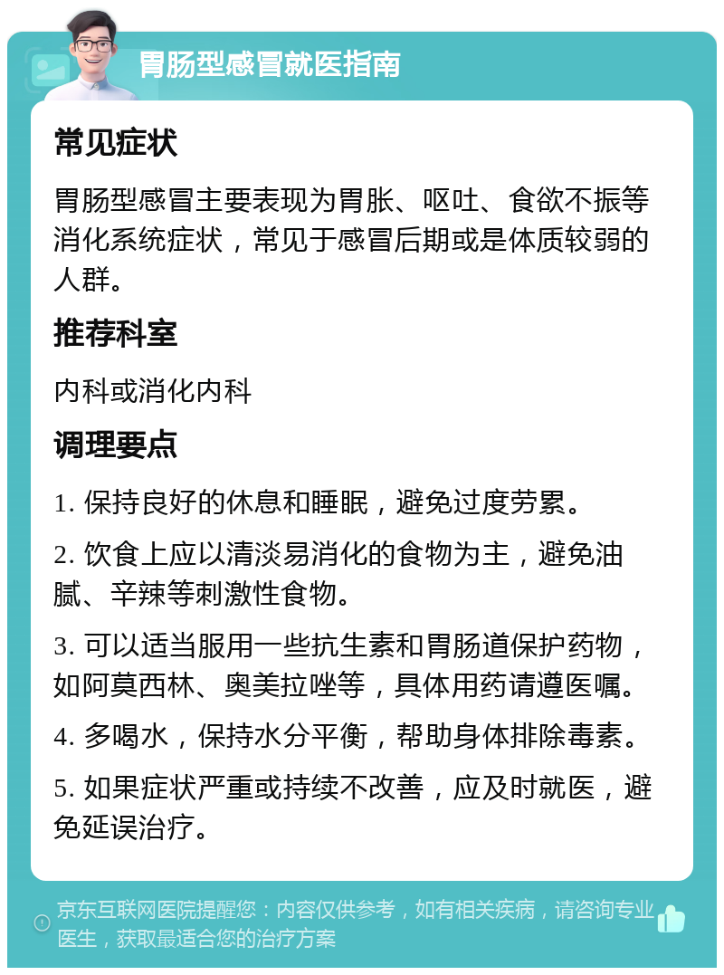 胃肠型感冒就医指南 常见症状 胃肠型感冒主要表现为胃胀、呕吐、食欲不振等消化系统症状，常见于感冒后期或是体质较弱的人群。 推荐科室 内科或消化内科 调理要点 1. 保持良好的休息和睡眠，避免过度劳累。 2. 饮食上应以清淡易消化的食物为主，避免油腻、辛辣等刺激性食物。 3. 可以适当服用一些抗生素和胃肠道保护药物，如阿莫西林、奥美拉唑等，具体用药请遵医嘱。 4. 多喝水，保持水分平衡，帮助身体排除毒素。 5. 如果症状严重或持续不改善，应及时就医，避免延误治疗。