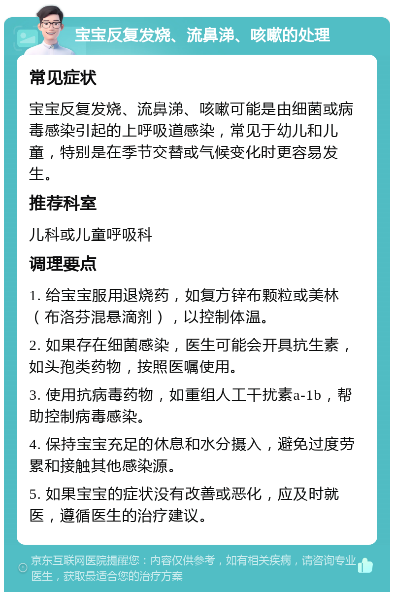 宝宝反复发烧、流鼻涕、咳嗽的处理 常见症状 宝宝反复发烧、流鼻涕、咳嗽可能是由细菌或病毒感染引起的上呼吸道感染，常见于幼儿和儿童，特别是在季节交替或气候变化时更容易发生。 推荐科室 儿科或儿童呼吸科 调理要点 1. 给宝宝服用退烧药，如复方锌布颗粒或美林（布洛芬混悬滴剂），以控制体温。 2. 如果存在细菌感染，医生可能会开具抗生素，如头孢类药物，按照医嘱使用。 3. 使用抗病毒药物，如重组人工干扰素a-1b，帮助控制病毒感染。 4. 保持宝宝充足的休息和水分摄入，避免过度劳累和接触其他感染源。 5. 如果宝宝的症状没有改善或恶化，应及时就医，遵循医生的治疗建议。