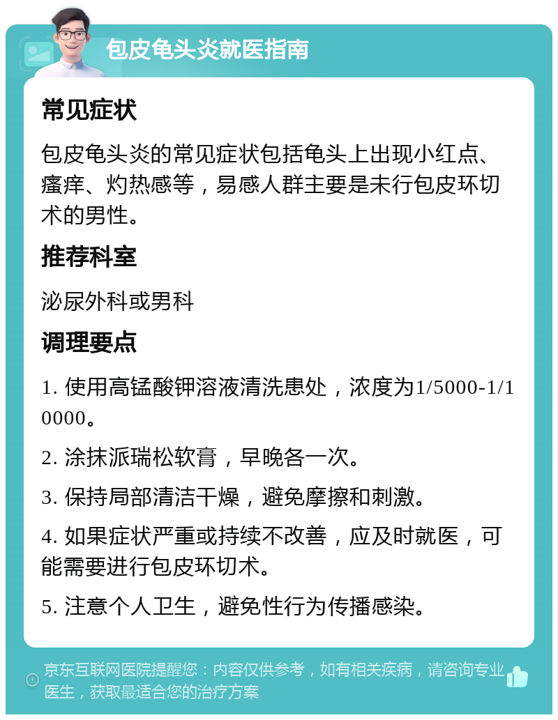 包皮龟头炎就医指南 常见症状 包皮龟头炎的常见症状包括龟头上出现小红点、瘙痒、灼热感等，易感人群主要是未行包皮环切术的男性。 推荐科室 泌尿外科或男科 调理要点 1. 使用高锰酸钾溶液清洗患处，浓度为1/5000-1/10000。 2. 涂抹派瑞松软膏，早晚各一次。 3. 保持局部清洁干燥，避免摩擦和刺激。 4. 如果症状严重或持续不改善，应及时就医，可能需要进行包皮环切术。 5. 注意个人卫生，避免性行为传播感染。