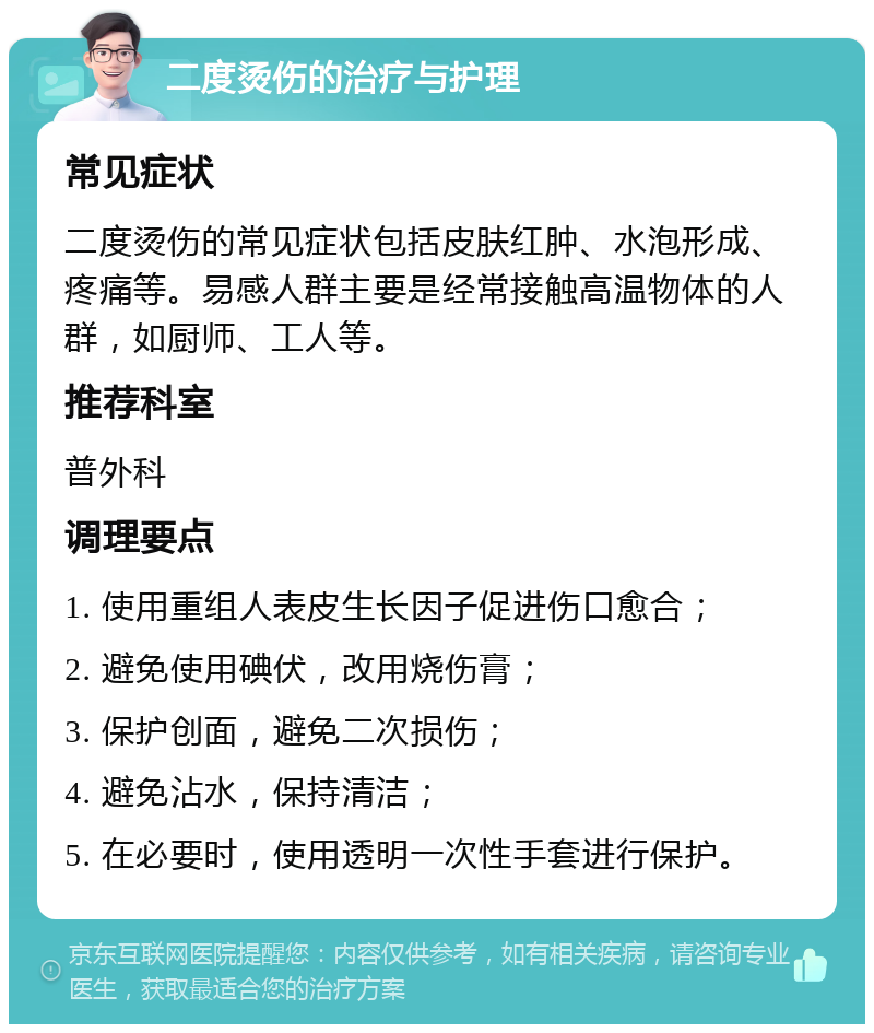 二度烫伤的治疗与护理 常见症状 二度烫伤的常见症状包括皮肤红肿、水泡形成、疼痛等。易感人群主要是经常接触高温物体的人群，如厨师、工人等。 推荐科室 普外科 调理要点 1. 使用重组人表皮生长因子促进伤口愈合； 2. 避免使用碘伏，改用烧伤膏； 3. 保护创面，避免二次损伤； 4. 避免沾水，保持清洁； 5. 在必要时，使用透明一次性手套进行保护。