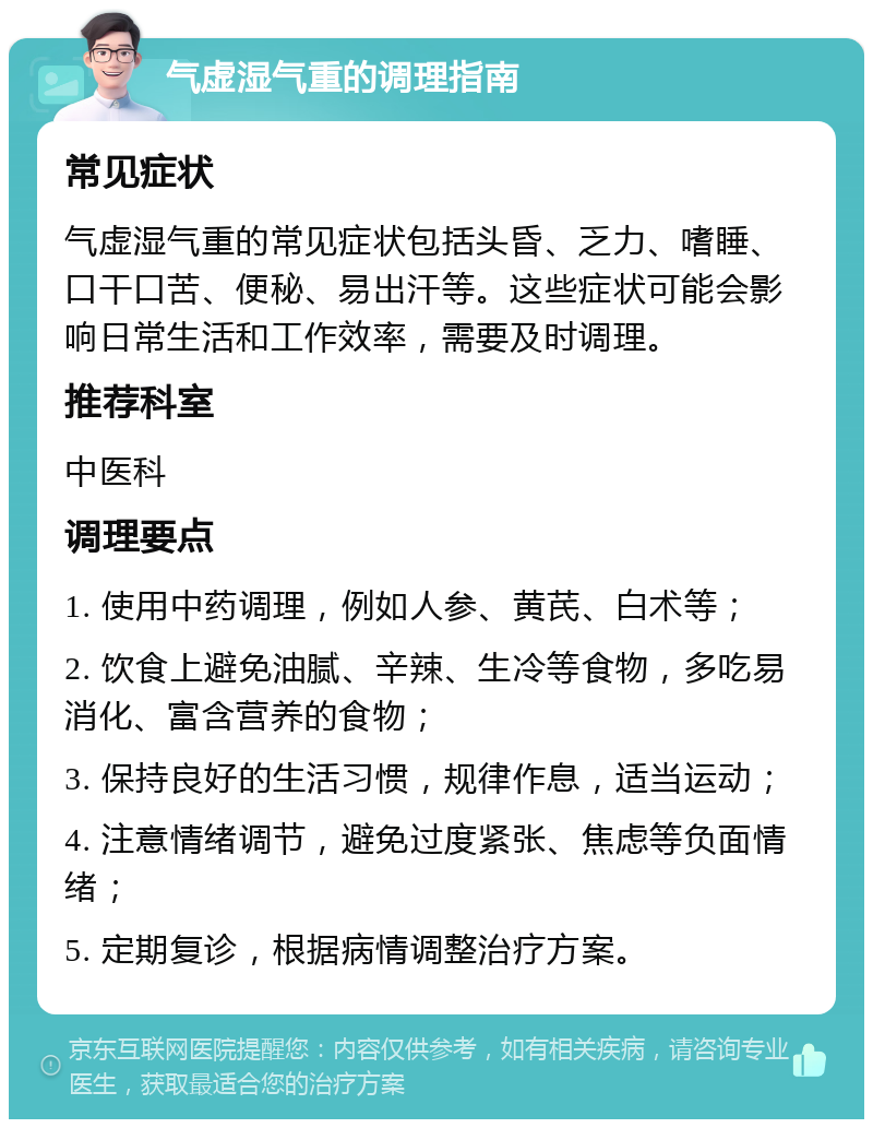 气虚湿气重的调理指南 常见症状 气虚湿气重的常见症状包括头昏、乏力、嗜睡、口干口苦、便秘、易出汗等。这些症状可能会影响日常生活和工作效率，需要及时调理。 推荐科室 中医科 调理要点 1. 使用中药调理，例如人参、黄芪、白术等； 2. 饮食上避免油腻、辛辣、生冷等食物，多吃易消化、富含营养的食物； 3. 保持良好的生活习惯，规律作息，适当运动； 4. 注意情绪调节，避免过度紧张、焦虑等负面情绪； 5. 定期复诊，根据病情调整治疗方案。