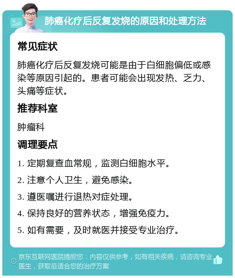 肺癌化疗后反复发烧的原因和处理方法 常见症状 肺癌化疗后反复发烧可能是由于白细胞偏低或感染等原因引起的。患者可能会出现发热、乏力、头痛等症状。 推荐科室 肿瘤科 调理要点 1. 定期复查血常规，监测白细胞水平。 2. 注意个人卫生，避免感染。 3. 遵医嘱进行退热对症处理。 4. 保持良好的营养状态，增强免疫力。 5. 如有需要，及时就医并接受专业治疗。