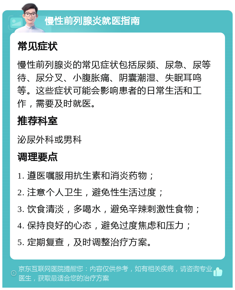 慢性前列腺炎就医指南 常见症状 慢性前列腺炎的常见症状包括尿频、尿急、尿等待、尿分叉、小腹胀痛、阴囊潮湿、失眠耳鸣等。这些症状可能会影响患者的日常生活和工作，需要及时就医。 推荐科室 泌尿外科或男科 调理要点 1. 遵医嘱服用抗生素和消炎药物； 2. 注意个人卫生，避免性生活过度； 3. 饮食清淡，多喝水，避免辛辣刺激性食物； 4. 保持良好的心态，避免过度焦虑和压力； 5. 定期复查，及时调整治疗方案。