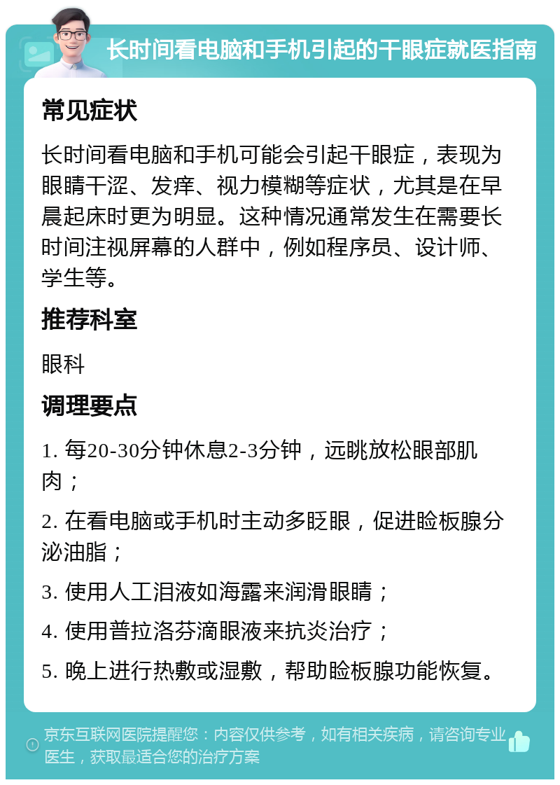 长时间看电脑和手机引起的干眼症就医指南 常见症状 长时间看电脑和手机可能会引起干眼症，表现为眼睛干涩、发痒、视力模糊等症状，尤其是在早晨起床时更为明显。这种情况通常发生在需要长时间注视屏幕的人群中，例如程序员、设计师、学生等。 推荐科室 眼科 调理要点 1. 每20-30分钟休息2-3分钟，远眺放松眼部肌肉； 2. 在看电脑或手机时主动多眨眼，促进睑板腺分泌油脂； 3. 使用人工泪液如海露来润滑眼睛； 4. 使用普拉洛芬滴眼液来抗炎治疗； 5. 晚上进行热敷或湿敷，帮助睑板腺功能恢复。