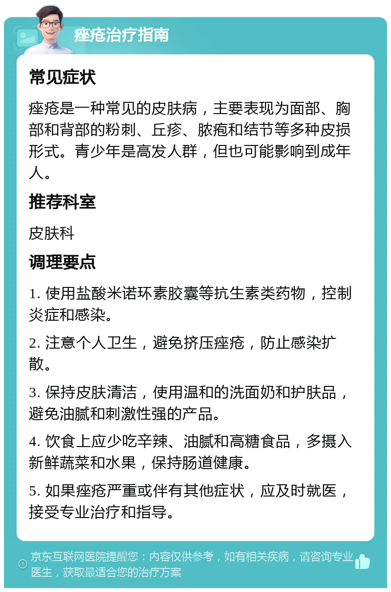 痤疮治疗指南 常见症状 痤疮是一种常见的皮肤病，主要表现为面部、胸部和背部的粉刺、丘疹、脓疱和结节等多种皮损形式。青少年是高发人群，但也可能影响到成年人。 推荐科室 皮肤科 调理要点 1. 使用盐酸米诺环素胶囊等抗生素类药物，控制炎症和感染。 2. 注意个人卫生，避免挤压痤疮，防止感染扩散。 3. 保持皮肤清洁，使用温和的洗面奶和护肤品，避免油腻和刺激性强的产品。 4. 饮食上应少吃辛辣、油腻和高糖食品，多摄入新鲜蔬菜和水果，保持肠道健康。 5. 如果痤疮严重或伴有其他症状，应及时就医，接受专业治疗和指导。