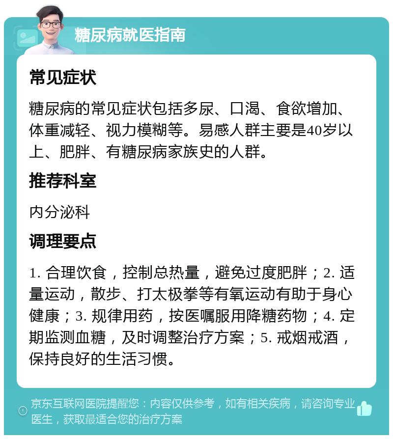 糖尿病就医指南 常见症状 糖尿病的常见症状包括多尿、口渴、食欲增加、体重减轻、视力模糊等。易感人群主要是40岁以上、肥胖、有糖尿病家族史的人群。 推荐科室 内分泌科 调理要点 1. 合理饮食，控制总热量，避免过度肥胖；2. 适量运动，散步、打太极拳等有氧运动有助于身心健康；3. 规律用药，按医嘱服用降糖药物；4. 定期监测血糖，及时调整治疗方案；5. 戒烟戒酒，保持良好的生活习惯。