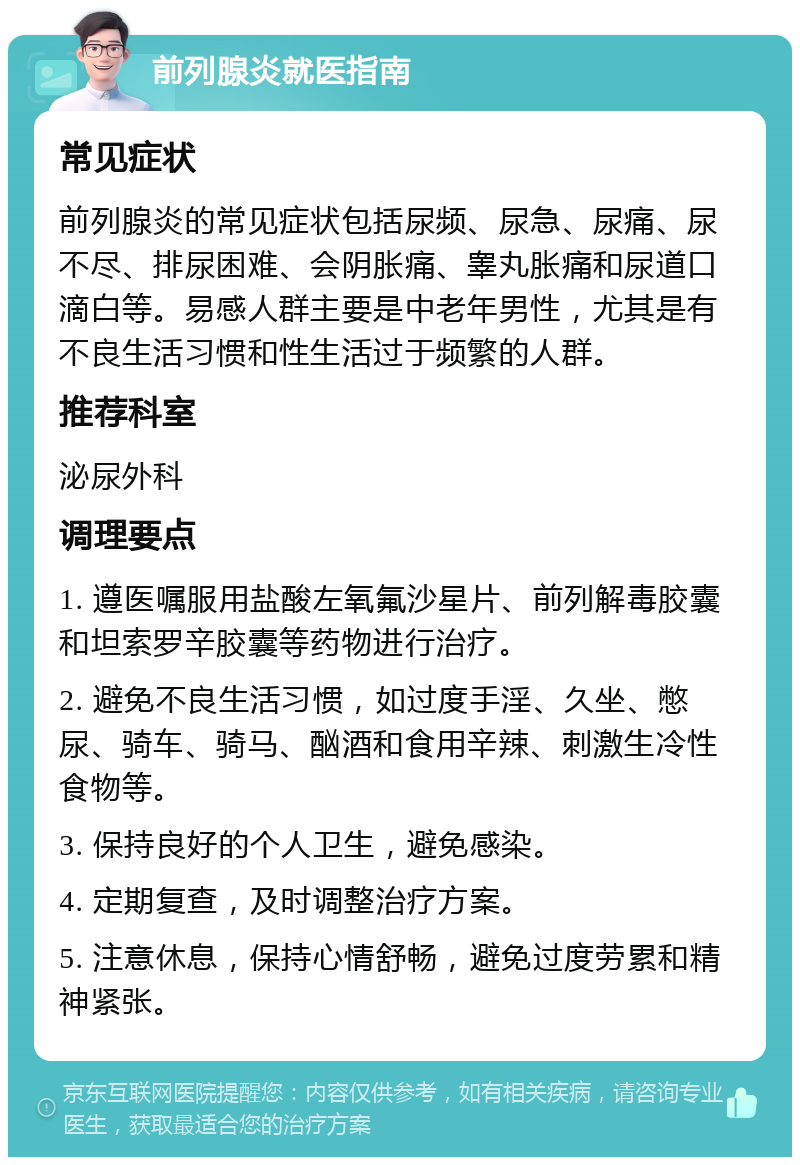 前列腺炎就医指南 常见症状 前列腺炎的常见症状包括尿频、尿急、尿痛、尿不尽、排尿困难、会阴胀痛、睾丸胀痛和尿道口滴白等。易感人群主要是中老年男性，尤其是有不良生活习惯和性生活过于频繁的人群。 推荐科室 泌尿外科 调理要点 1. 遵医嘱服用盐酸左氧氟沙星片、前列解毒胶囊和坦索罗辛胶囊等药物进行治疗。 2. 避免不良生活习惯，如过度手淫、久坐、憋尿、骑车、骑马、酗酒和食用辛辣、刺激生冷性食物等。 3. 保持良好的个人卫生，避免感染。 4. 定期复查，及时调整治疗方案。 5. 注意休息，保持心情舒畅，避免过度劳累和精神紧张。