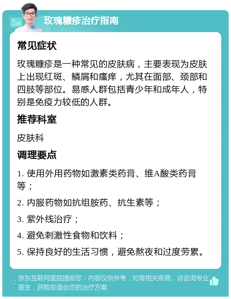 玫瑰糠疹治疗指南 常见症状 玫瑰糠疹是一种常见的皮肤病，主要表现为皮肤上出现红斑、鳞屑和瘙痒，尤其在面部、颈部和四肢等部位。易感人群包括青少年和成年人，特别是免疫力较低的人群。 推荐科室 皮肤科 调理要点 1. 使用外用药物如激素类药膏、维A酸类药膏等； 2. 内服药物如抗组胺药、抗生素等； 3. 紫外线治疗； 4. 避免刺激性食物和饮料； 5. 保持良好的生活习惯，避免熬夜和过度劳累。