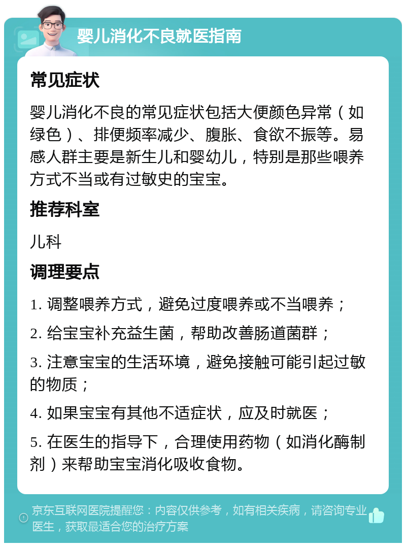 婴儿消化不良就医指南 常见症状 婴儿消化不良的常见症状包括大便颜色异常（如绿色）、排便频率减少、腹胀、食欲不振等。易感人群主要是新生儿和婴幼儿，特别是那些喂养方式不当或有过敏史的宝宝。 推荐科室 儿科 调理要点 1. 调整喂养方式，避免过度喂养或不当喂养； 2. 给宝宝补充益生菌，帮助改善肠道菌群； 3. 注意宝宝的生活环境，避免接触可能引起过敏的物质； 4. 如果宝宝有其他不适症状，应及时就医； 5. 在医生的指导下，合理使用药物（如消化酶制剂）来帮助宝宝消化吸收食物。