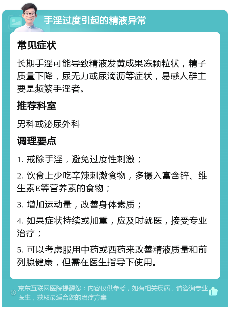 手淫过度引起的精液异常 常见症状 长期手淫可能导致精液发黄成果冻颗粒状，精子质量下降，尿无力或尿滴沥等症状，易感人群主要是频繁手淫者。 推荐科室 男科或泌尿外科 调理要点 1. 戒除手淫，避免过度性刺激； 2. 饮食上少吃辛辣刺激食物，多摄入富含锌、维生素E等营养素的食物； 3. 增加运动量，改善身体素质； 4. 如果症状持续或加重，应及时就医，接受专业治疗； 5. 可以考虑服用中药或西药来改善精液质量和前列腺健康，但需在医生指导下使用。