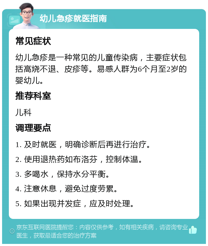 幼儿急疹就医指南 常见症状 幼儿急疹是一种常见的儿童传染病，主要症状包括高烧不退、皮疹等。易感人群为6个月至2岁的婴幼儿。 推荐科室 儿科 调理要点 1. 及时就医，明确诊断后再进行治疗。 2. 使用退热药如布洛芬，控制体温。 3. 多喝水，保持水分平衡。 4. 注意休息，避免过度劳累。 5. 如果出现并发症，应及时处理。