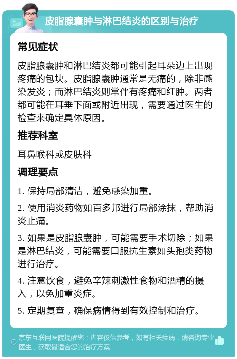 皮脂腺囊肿与淋巴结炎的区别与治疗 常见症状 皮脂腺囊肿和淋巴结炎都可能引起耳朵边上出现疼痛的包块。皮脂腺囊肿通常是无痛的，除非感染发炎；而淋巴结炎则常伴有疼痛和红肿。两者都可能在耳垂下面或附近出现，需要通过医生的检查来确定具体原因。 推荐科室 耳鼻喉科或皮肤科 调理要点 1. 保持局部清洁，避免感染加重。 2. 使用消炎药物如百多邦进行局部涂抹，帮助消炎止痛。 3. 如果是皮脂腺囊肿，可能需要手术切除；如果是淋巴结炎，可能需要口服抗生素如头孢类药物进行治疗。 4. 注意饮食，避免辛辣刺激性食物和酒精的摄入，以免加重炎症。 5. 定期复查，确保病情得到有效控制和治疗。