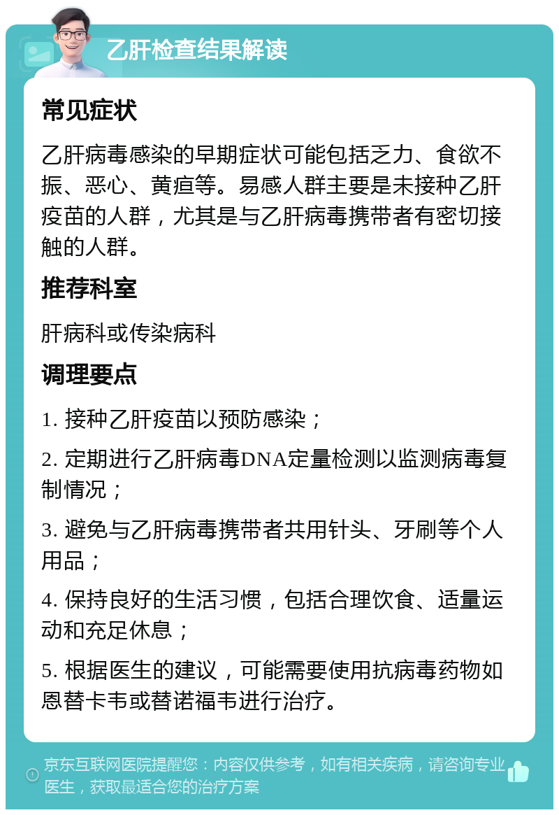 乙肝检查结果解读 常见症状 乙肝病毒感染的早期症状可能包括乏力、食欲不振、恶心、黄疸等。易感人群主要是未接种乙肝疫苗的人群，尤其是与乙肝病毒携带者有密切接触的人群。 推荐科室 肝病科或传染病科 调理要点 1. 接种乙肝疫苗以预防感染； 2. 定期进行乙肝病毒DNA定量检测以监测病毒复制情况； 3. 避免与乙肝病毒携带者共用针头、牙刷等个人用品； 4. 保持良好的生活习惯，包括合理饮食、适量运动和充足休息； 5. 根据医生的建议，可能需要使用抗病毒药物如恩替卡韦或替诺福韦进行治疗。