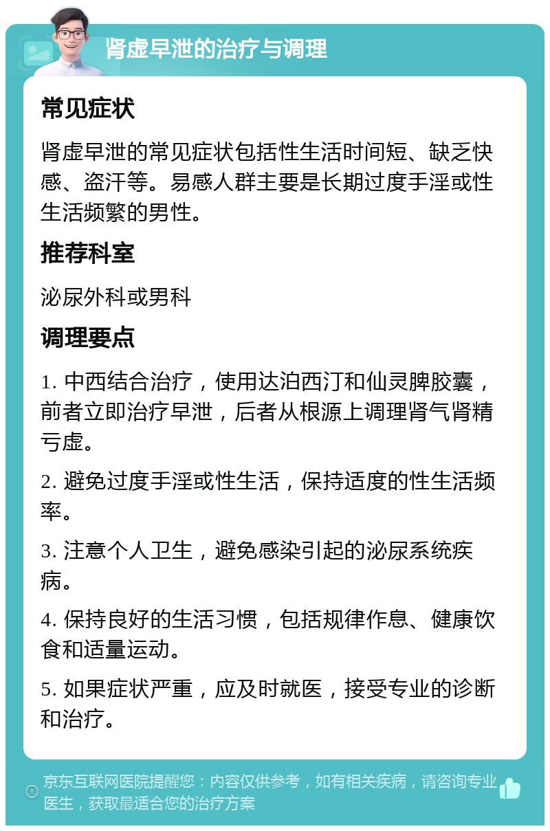 肾虚早泄的治疗与调理 常见症状 肾虚早泄的常见症状包括性生活时间短、缺乏快感、盗汗等。易感人群主要是长期过度手淫或性生活频繁的男性。 推荐科室 泌尿外科或男科 调理要点 1. 中西结合治疗，使用达泊西汀和仙灵脾胶囊，前者立即治疗早泄，后者从根源上调理肾气肾精亏虚。 2. 避免过度手淫或性生活，保持适度的性生活频率。 3. 注意个人卫生，避免感染引起的泌尿系统疾病。 4. 保持良好的生活习惯，包括规律作息、健康饮食和适量运动。 5. 如果症状严重，应及时就医，接受专业的诊断和治疗。