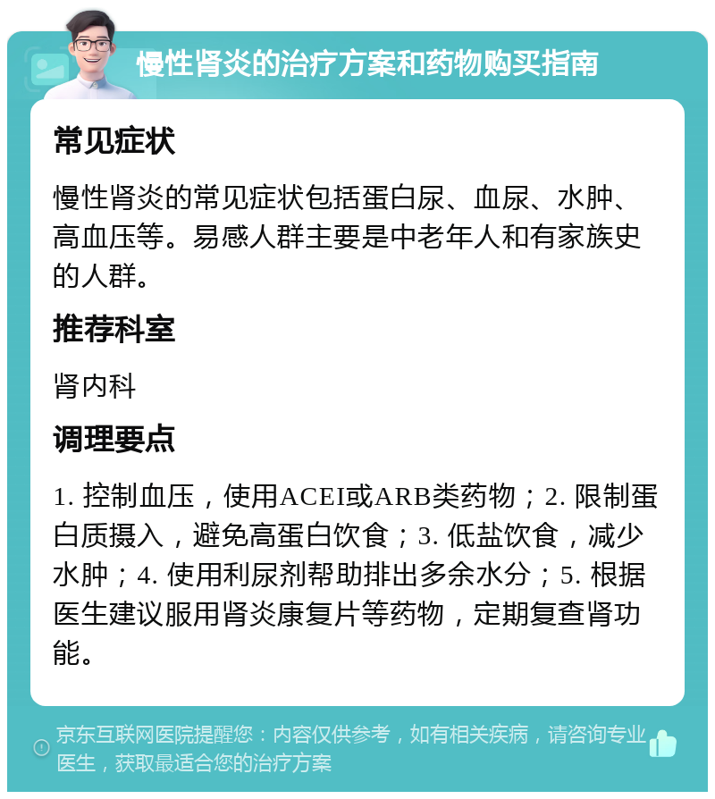 慢性肾炎的治疗方案和药物购买指南 常见症状 慢性肾炎的常见症状包括蛋白尿、血尿、水肿、高血压等。易感人群主要是中老年人和有家族史的人群。 推荐科室 肾内科 调理要点 1. 控制血压，使用ACEI或ARB类药物；2. 限制蛋白质摄入，避免高蛋白饮食；3. 低盐饮食，减少水肿；4. 使用利尿剂帮助排出多余水分；5. 根据医生建议服用肾炎康复片等药物，定期复查肾功能。