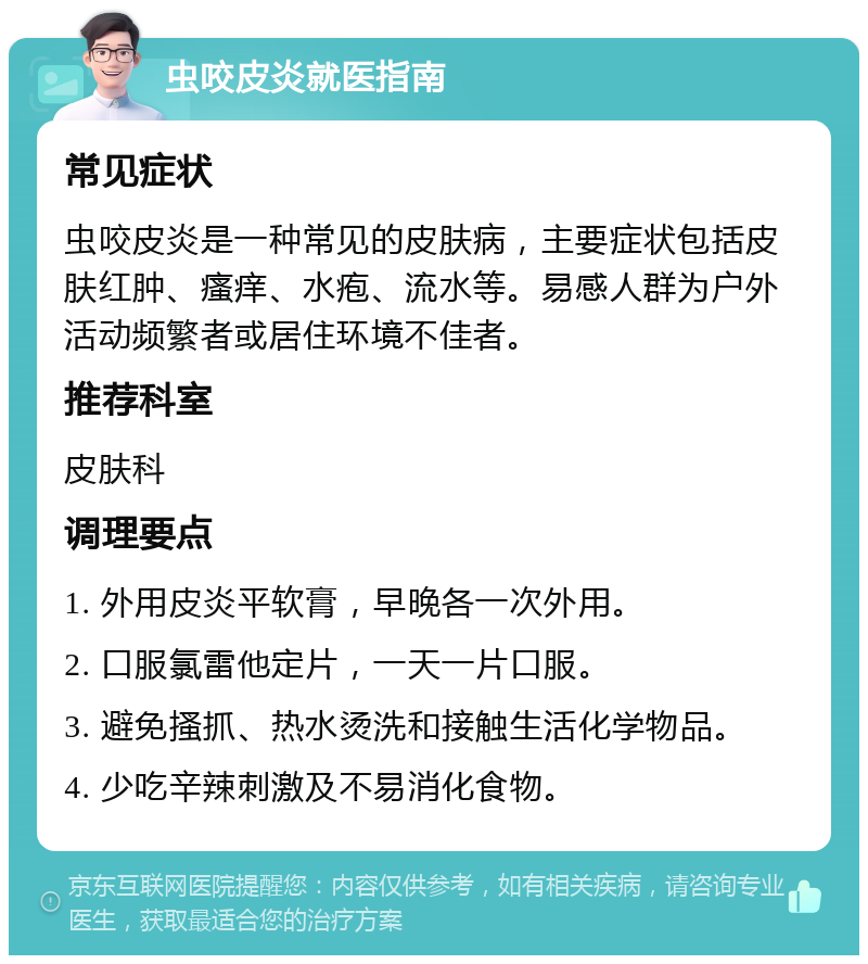 虫咬皮炎就医指南 常见症状 虫咬皮炎是一种常见的皮肤病，主要症状包括皮肤红肿、瘙痒、水疱、流水等。易感人群为户外活动频繁者或居住环境不佳者。 推荐科室 皮肤科 调理要点 1. 外用皮炎平软膏，早晚各一次外用。 2. 口服氯雷他定片，一天一片口服。 3. 避免搔抓、热水烫洗和接触生活化学物品。 4. 少吃辛辣刺激及不易消化食物。