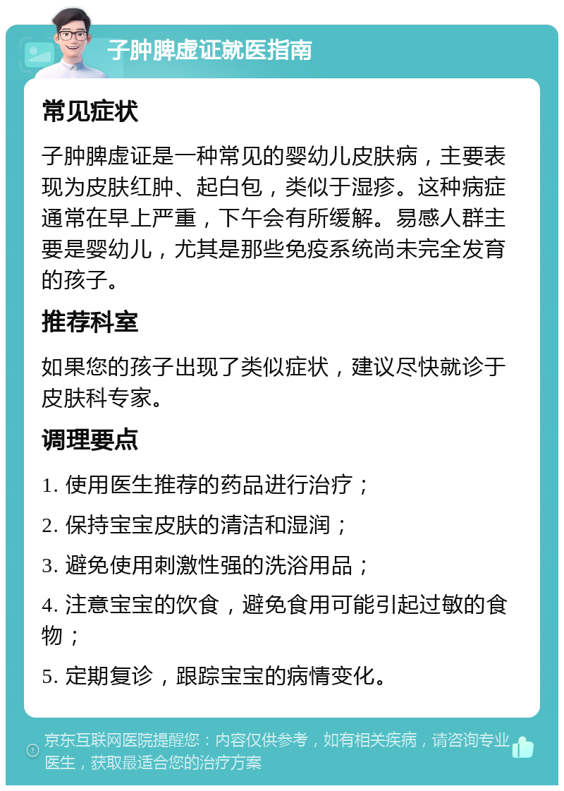 子肿脾虚证就医指南 常见症状 子肿脾虚证是一种常见的婴幼儿皮肤病，主要表现为皮肤红肿、起白包，类似于湿疹。这种病症通常在早上严重，下午会有所缓解。易感人群主要是婴幼儿，尤其是那些免疫系统尚未完全发育的孩子。 推荐科室 如果您的孩子出现了类似症状，建议尽快就诊于皮肤科专家。 调理要点 1. 使用医生推荐的药品进行治疗； 2. 保持宝宝皮肤的清洁和湿润； 3. 避免使用刺激性强的洗浴用品； 4. 注意宝宝的饮食，避免食用可能引起过敏的食物； 5. 定期复诊，跟踪宝宝的病情变化。