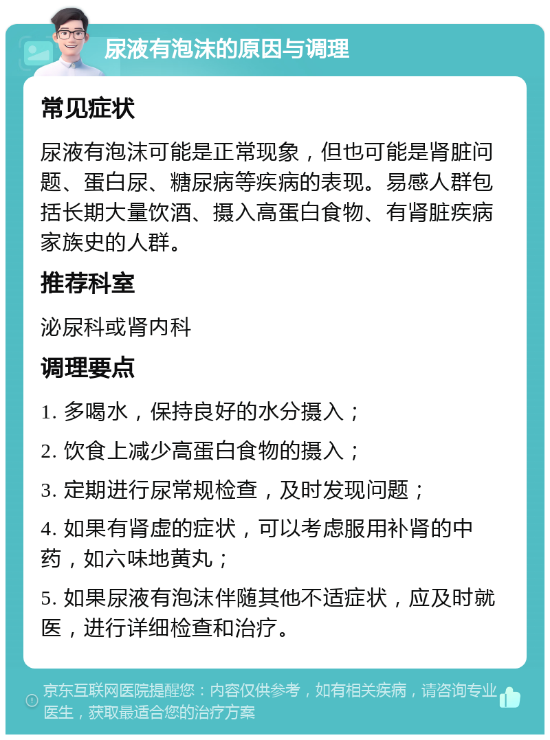 尿液有泡沫的原因与调理 常见症状 尿液有泡沫可能是正常现象，但也可能是肾脏问题、蛋白尿、糖尿病等疾病的表现。易感人群包括长期大量饮酒、摄入高蛋白食物、有肾脏疾病家族史的人群。 推荐科室 泌尿科或肾内科 调理要点 1. 多喝水，保持良好的水分摄入； 2. 饮食上减少高蛋白食物的摄入； 3. 定期进行尿常规检查，及时发现问题； 4. 如果有肾虚的症状，可以考虑服用补肾的中药，如六味地黄丸； 5. 如果尿液有泡沫伴随其他不适症状，应及时就医，进行详细检查和治疗。