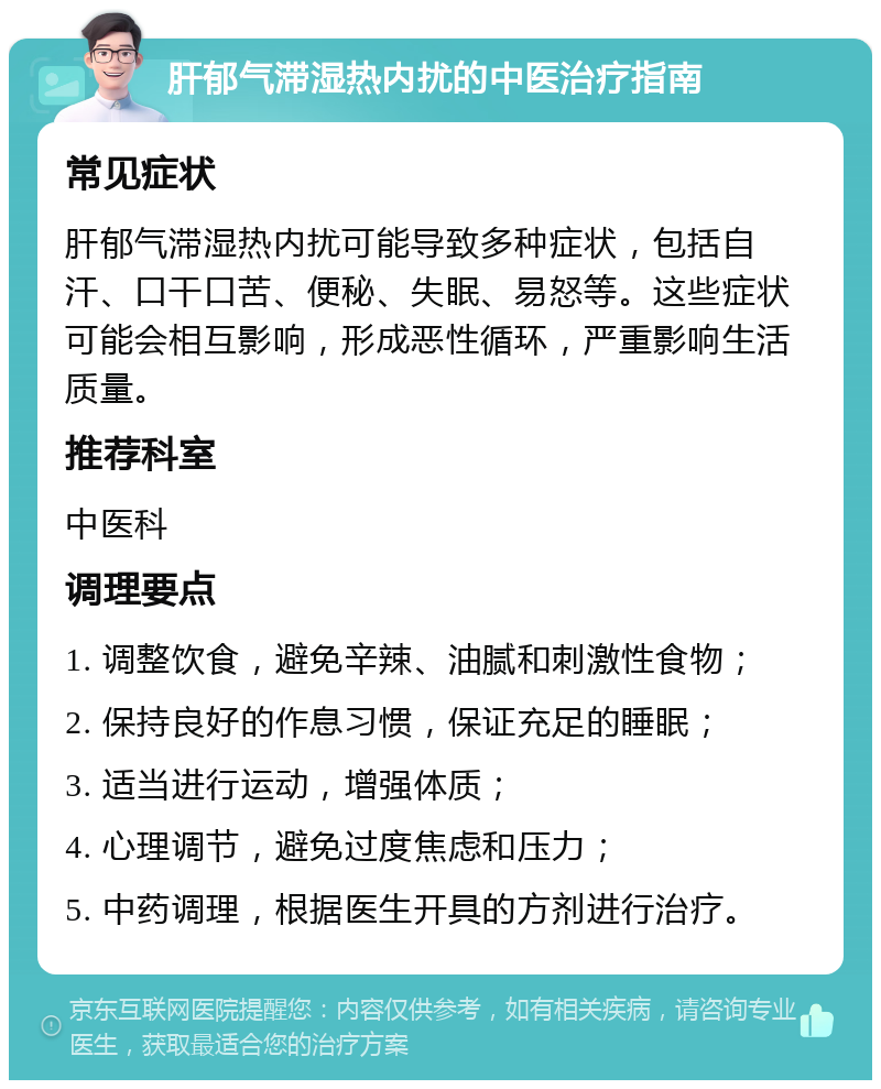 肝郁气滞湿热内扰的中医治疗指南 常见症状 肝郁气滞湿热内扰可能导致多种症状，包括自汗、口干口苦、便秘、失眠、易怒等。这些症状可能会相互影响，形成恶性循环，严重影响生活质量。 推荐科室 中医科 调理要点 1. 调整饮食，避免辛辣、油腻和刺激性食物； 2. 保持良好的作息习惯，保证充足的睡眠； 3. 适当进行运动，增强体质； 4. 心理调节，避免过度焦虑和压力； 5. 中药调理，根据医生开具的方剂进行治疗。