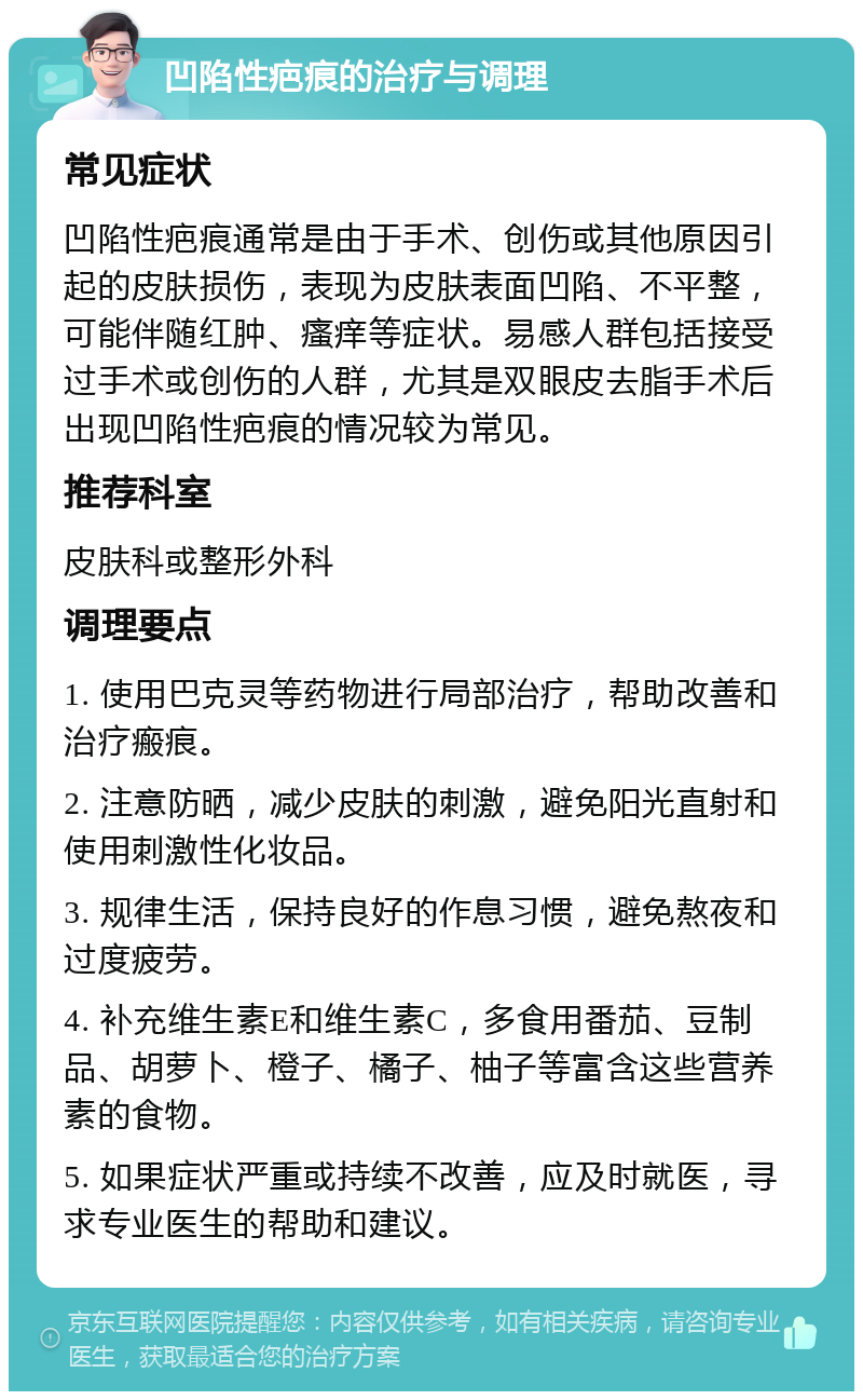 凹陷性疤痕的治疗与调理 常见症状 凹陷性疤痕通常是由于手术、创伤或其他原因引起的皮肤损伤，表现为皮肤表面凹陷、不平整，可能伴随红肿、瘙痒等症状。易感人群包括接受过手术或创伤的人群，尤其是双眼皮去脂手术后出现凹陷性疤痕的情况较为常见。 推荐科室 皮肤科或整形外科 调理要点 1. 使用巴克灵等药物进行局部治疗，帮助改善和治疗瘢痕。 2. 注意防晒，减少皮肤的刺激，避免阳光直射和使用刺激性化妆品。 3. 规律生活，保持良好的作息习惯，避免熬夜和过度疲劳。 4. 补充维生素E和维生素C，多食用番茄、豆制品、胡萝卜、橙子、橘子、柚子等富含这些营养素的食物。 5. 如果症状严重或持续不改善，应及时就医，寻求专业医生的帮助和建议。