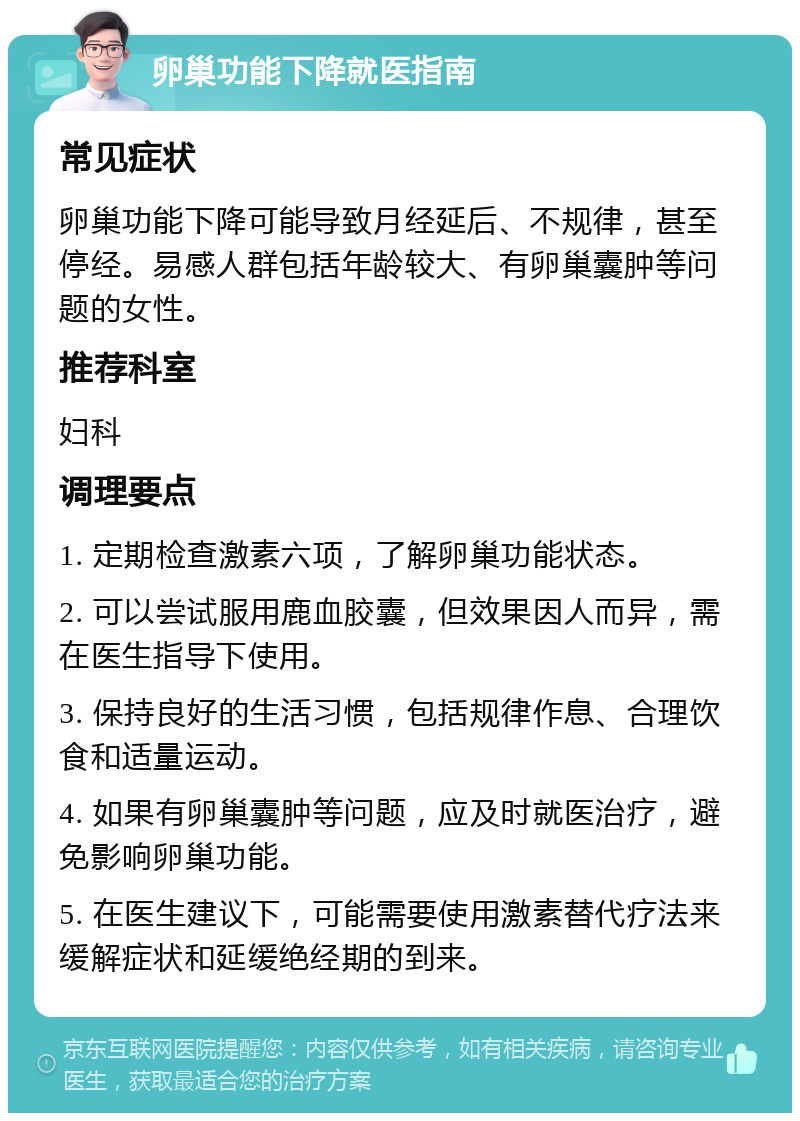 卵巢功能下降就医指南 常见症状 卵巢功能下降可能导致月经延后、不规律，甚至停经。易感人群包括年龄较大、有卵巢囊肿等问题的女性。 推荐科室 妇科 调理要点 1. 定期检查激素六项，了解卵巢功能状态。 2. 可以尝试服用鹿血胶囊，但效果因人而异，需在医生指导下使用。 3. 保持良好的生活习惯，包括规律作息、合理饮食和适量运动。 4. 如果有卵巢囊肿等问题，应及时就医治疗，避免影响卵巢功能。 5. 在医生建议下，可能需要使用激素替代疗法来缓解症状和延缓绝经期的到来。