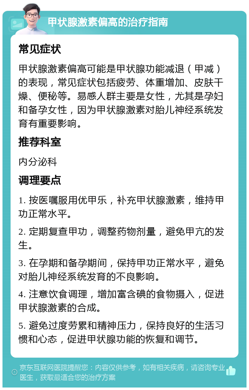 甲状腺激素偏高的治疗指南 常见症状 甲状腺激素偏高可能是甲状腺功能减退（甲减）的表现，常见症状包括疲劳、体重增加、皮肤干燥、便秘等。易感人群主要是女性，尤其是孕妇和备孕女性，因为甲状腺激素对胎儿神经系统发育有重要影响。 推荐科室 内分泌科 调理要点 1. 按医嘱服用优甲乐，补充甲状腺激素，维持甲功正常水平。 2. 定期复查甲功，调整药物剂量，避免甲亢的发生。 3. 在孕期和备孕期间，保持甲功正常水平，避免对胎儿神经系统发育的不良影响。 4. 注意饮食调理，增加富含碘的食物摄入，促进甲状腺激素的合成。 5. 避免过度劳累和精神压力，保持良好的生活习惯和心态，促进甲状腺功能的恢复和调节。