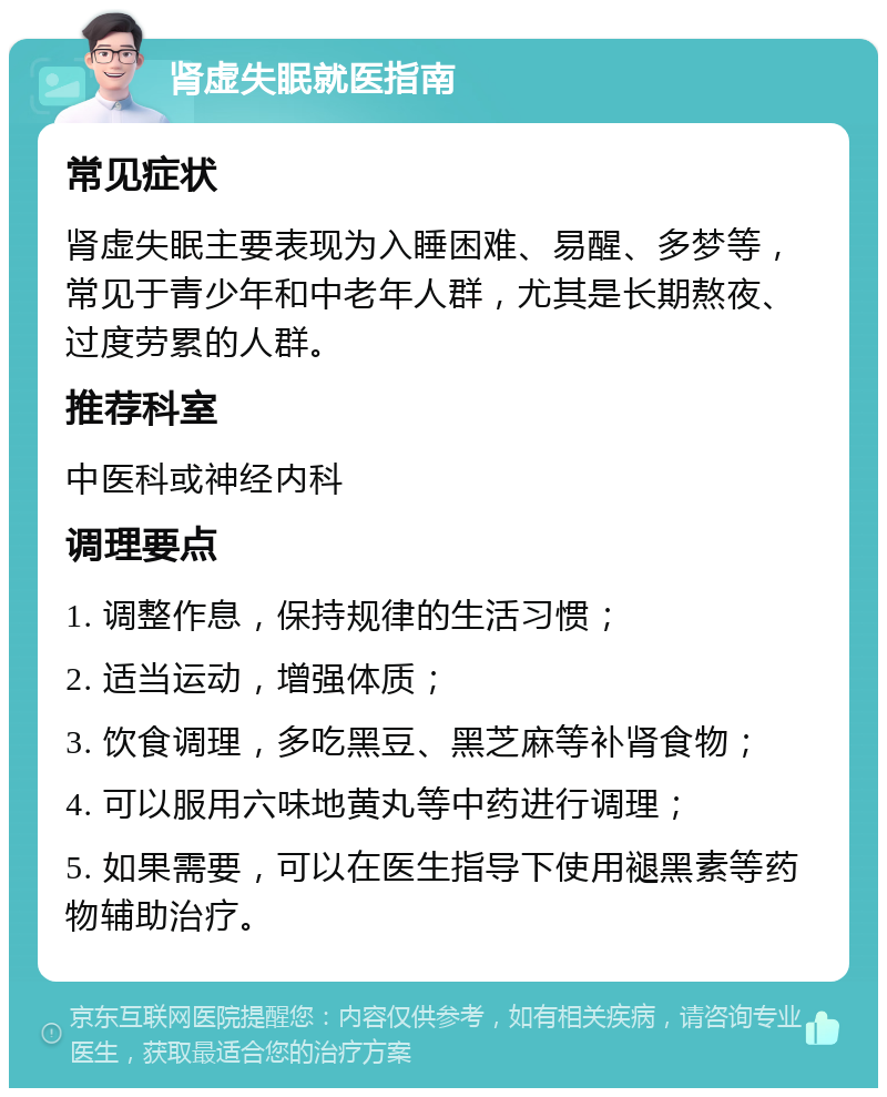 肾虚失眠就医指南 常见症状 肾虚失眠主要表现为入睡困难、易醒、多梦等，常见于青少年和中老年人群，尤其是长期熬夜、过度劳累的人群。 推荐科室 中医科或神经内科 调理要点 1. 调整作息，保持规律的生活习惯； 2. 适当运动，增强体质； 3. 饮食调理，多吃黑豆、黑芝麻等补肾食物； 4. 可以服用六味地黄丸等中药进行调理； 5. 如果需要，可以在医生指导下使用褪黑素等药物辅助治疗。