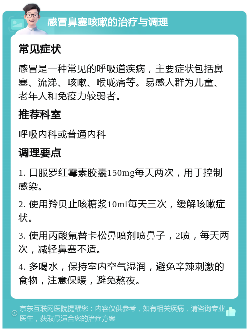 感冒鼻塞咳嗽的治疗与调理 常见症状 感冒是一种常见的呼吸道疾病，主要症状包括鼻塞、流涕、咳嗽、喉咙痛等。易感人群为儿童、老年人和免疫力较弱者。 推荐科室 呼吸内科或普通内科 调理要点 1. 口服罗红霉素胶囊150mg每天两次，用于控制感染。 2. 使用羚贝止咳糖浆10ml每天三次，缓解咳嗽症状。 3. 使用丙酸氟替卡松鼻喷剂喷鼻子，2喷，每天两次，减轻鼻塞不适。 4. 多喝水，保持室内空气湿润，避免辛辣刺激的食物，注意保暖，避免熬夜。