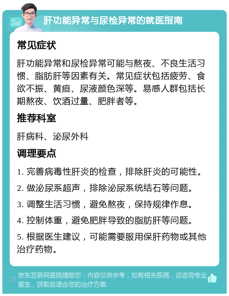 肝功能异常与尿检异常的就医指南 常见症状 肝功能异常和尿检异常可能与熬夜、不良生活习惯、脂肪肝等因素有关。常见症状包括疲劳、食欲不振、黄疸、尿液颜色深等。易感人群包括长期熬夜、饮酒过量、肥胖者等。 推荐科室 肝病科、泌尿外科 调理要点 1. 完善病毒性肝炎的检查，排除肝炎的可能性。 2. 做泌尿系超声，排除泌尿系统结石等问题。 3. 调整生活习惯，避免熬夜，保持规律作息。 4. 控制体重，避免肥胖导致的脂肪肝等问题。 5. 根据医生建议，可能需要服用保肝药物或其他治疗药物。