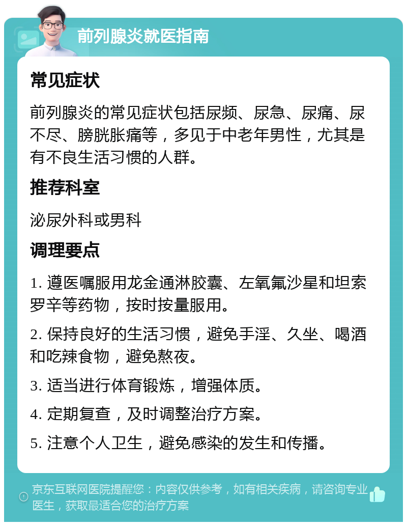 前列腺炎就医指南 常见症状 前列腺炎的常见症状包括尿频、尿急、尿痛、尿不尽、膀胱胀痛等，多见于中老年男性，尤其是有不良生活习惯的人群。 推荐科室 泌尿外科或男科 调理要点 1. 遵医嘱服用龙金通淋胶囊、左氧氟沙星和坦索罗辛等药物，按时按量服用。 2. 保持良好的生活习惯，避免手淫、久坐、喝酒和吃辣食物，避免熬夜。 3. 适当进行体育锻炼，增强体质。 4. 定期复查，及时调整治疗方案。 5. 注意个人卫生，避免感染的发生和传播。