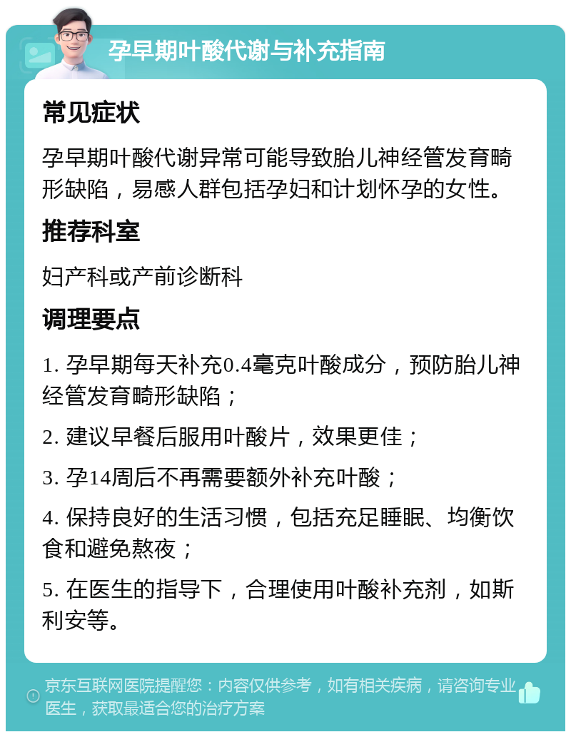 孕早期叶酸代谢与补充指南 常见症状 孕早期叶酸代谢异常可能导致胎儿神经管发育畸形缺陷，易感人群包括孕妇和计划怀孕的女性。 推荐科室 妇产科或产前诊断科 调理要点 1. 孕早期每天补充0.4毫克叶酸成分，预防胎儿神经管发育畸形缺陷； 2. 建议早餐后服用叶酸片，效果更佳； 3. 孕14周后不再需要额外补充叶酸； 4. 保持良好的生活习惯，包括充足睡眠、均衡饮食和避免熬夜； 5. 在医生的指导下，合理使用叶酸补充剂，如斯利安等。