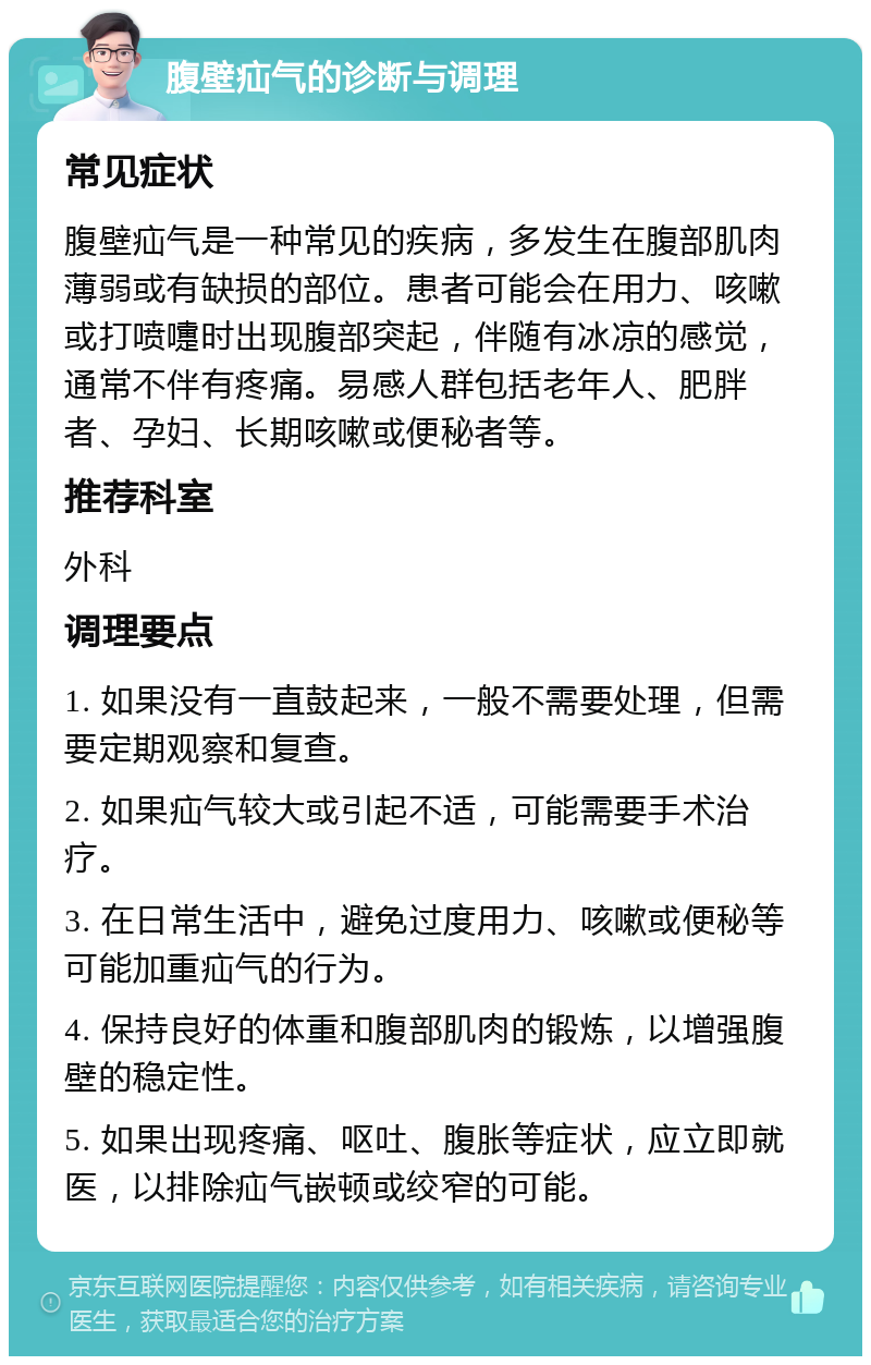 腹壁疝气的诊断与调理 常见症状 腹壁疝气是一种常见的疾病，多发生在腹部肌肉薄弱或有缺损的部位。患者可能会在用力、咳嗽或打喷嚏时出现腹部突起，伴随有冰凉的感觉，通常不伴有疼痛。易感人群包括老年人、肥胖者、孕妇、长期咳嗽或便秘者等。 推荐科室 外科 调理要点 1. 如果没有一直鼓起来，一般不需要处理，但需要定期观察和复查。 2. 如果疝气较大或引起不适，可能需要手术治疗。 3. 在日常生活中，避免过度用力、咳嗽或便秘等可能加重疝气的行为。 4. 保持良好的体重和腹部肌肉的锻炼，以增强腹壁的稳定性。 5. 如果出现疼痛、呕吐、腹胀等症状，应立即就医，以排除疝气嵌顿或绞窄的可能。