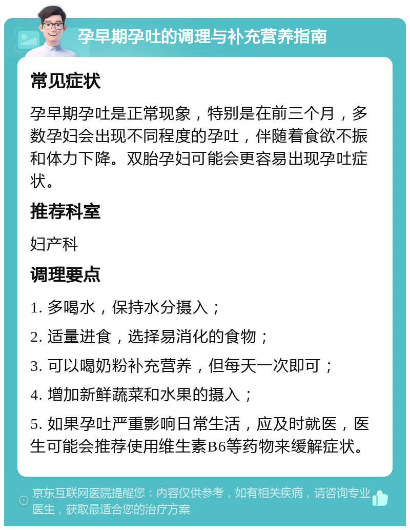 孕早期孕吐的调理与补充营养指南 常见症状 孕早期孕吐是正常现象，特别是在前三个月，多数孕妇会出现不同程度的孕吐，伴随着食欲不振和体力下降。双胎孕妇可能会更容易出现孕吐症状。 推荐科室 妇产科 调理要点 1. 多喝水，保持水分摄入； 2. 适量进食，选择易消化的食物； 3. 可以喝奶粉补充营养，但每天一次即可； 4. 增加新鲜蔬菜和水果的摄入； 5. 如果孕吐严重影响日常生活，应及时就医，医生可能会推荐使用维生素B6等药物来缓解症状。