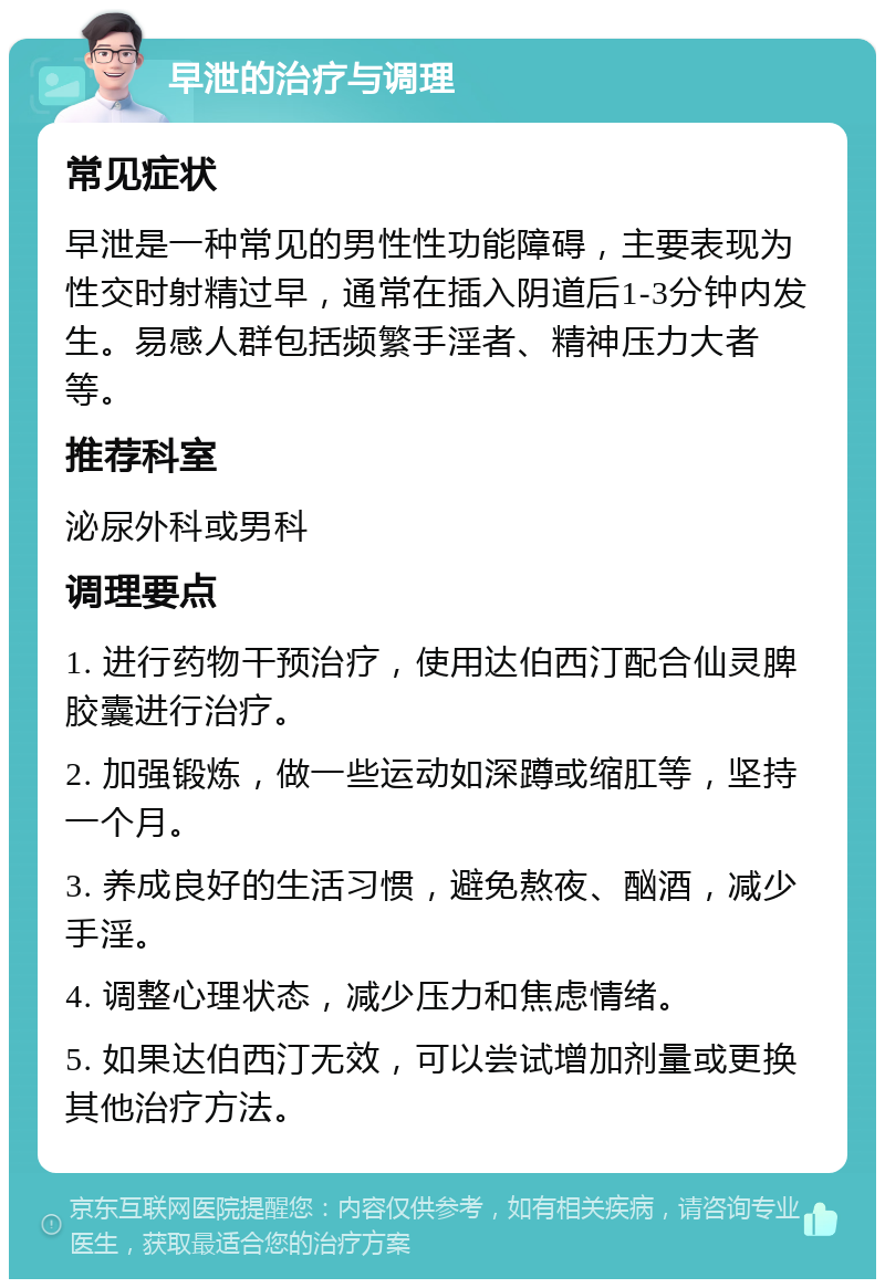 早泄的治疗与调理 常见症状 早泄是一种常见的男性性功能障碍，主要表现为性交时射精过早，通常在插入阴道后1-3分钟内发生。易感人群包括频繁手淫者、精神压力大者等。 推荐科室 泌尿外科或男科 调理要点 1. 进行药物干预治疗，使用达伯西汀配合仙灵脾胶囊进行治疗。 2. 加强锻炼，做一些运动如深蹲或缩肛等，坚持一个月。 3. 养成良好的生活习惯，避免熬夜、酗酒，减少手淫。 4. 调整心理状态，减少压力和焦虑情绪。 5. 如果达伯西汀无效，可以尝试增加剂量或更换其他治疗方法。