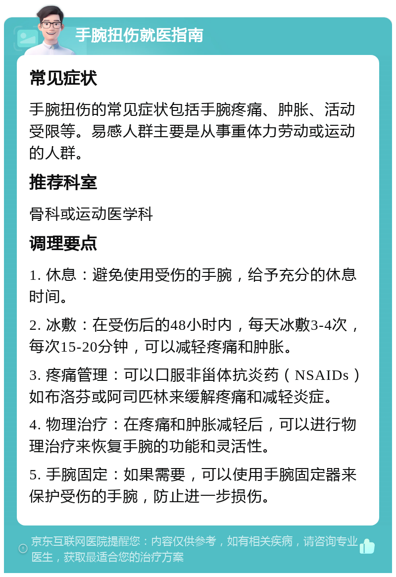 手腕扭伤就医指南 常见症状 手腕扭伤的常见症状包括手腕疼痛、肿胀、活动受限等。易感人群主要是从事重体力劳动或运动的人群。 推荐科室 骨科或运动医学科 调理要点 1. 休息：避免使用受伤的手腕，给予充分的休息时间。 2. 冰敷：在受伤后的48小时内，每天冰敷3-4次，每次15-20分钟，可以减轻疼痛和肿胀。 3. 疼痛管理：可以口服非甾体抗炎药（NSAIDs）如布洛芬或阿司匹林来缓解疼痛和减轻炎症。 4. 物理治疗：在疼痛和肿胀减轻后，可以进行物理治疗来恢复手腕的功能和灵活性。 5. 手腕固定：如果需要，可以使用手腕固定器来保护受伤的手腕，防止进一步损伤。