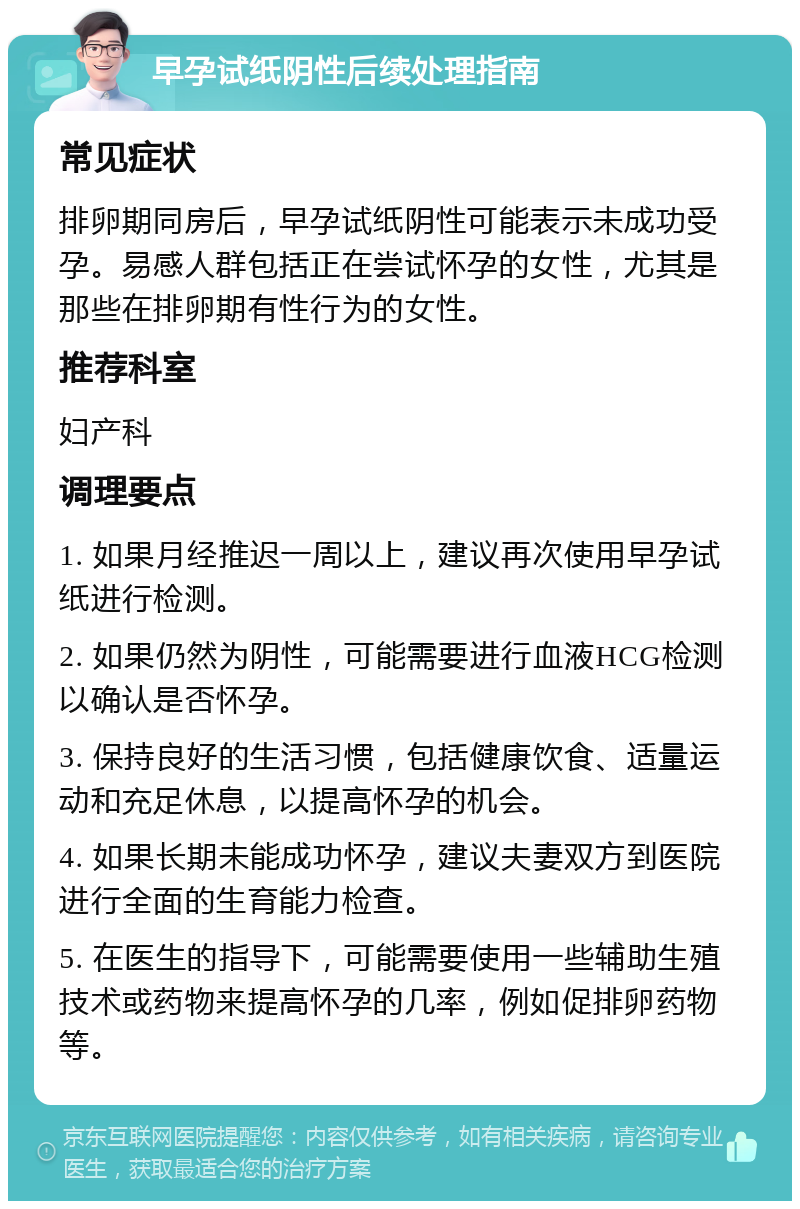 早孕试纸阴性后续处理指南 常见症状 排卵期同房后，早孕试纸阴性可能表示未成功受孕。易感人群包括正在尝试怀孕的女性，尤其是那些在排卵期有性行为的女性。 推荐科室 妇产科 调理要点 1. 如果月经推迟一周以上，建议再次使用早孕试纸进行检测。 2. 如果仍然为阴性，可能需要进行血液HCG检测以确认是否怀孕。 3. 保持良好的生活习惯，包括健康饮食、适量运动和充足休息，以提高怀孕的机会。 4. 如果长期未能成功怀孕，建议夫妻双方到医院进行全面的生育能力检查。 5. 在医生的指导下，可能需要使用一些辅助生殖技术或药物来提高怀孕的几率，例如促排卵药物等。