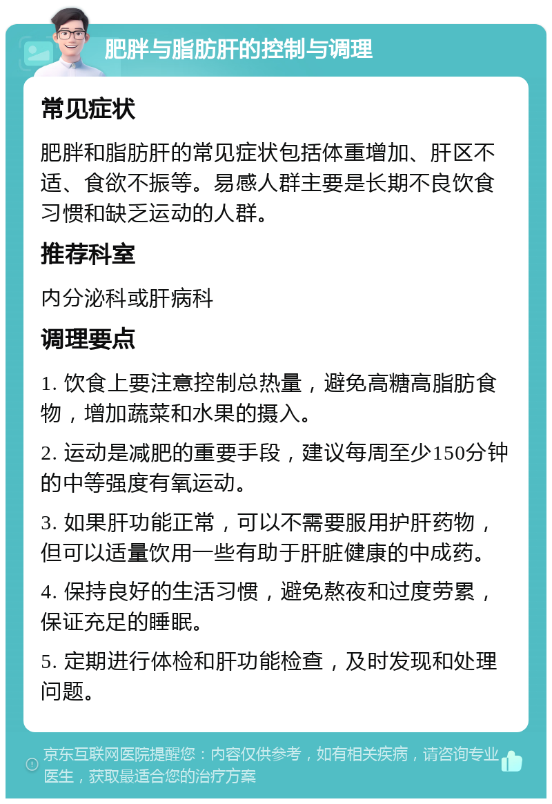 肥胖与脂肪肝的控制与调理 常见症状 肥胖和脂肪肝的常见症状包括体重增加、肝区不适、食欲不振等。易感人群主要是长期不良饮食习惯和缺乏运动的人群。 推荐科室 内分泌科或肝病科 调理要点 1. 饮食上要注意控制总热量，避免高糖高脂肪食物，增加蔬菜和水果的摄入。 2. 运动是减肥的重要手段，建议每周至少150分钟的中等强度有氧运动。 3. 如果肝功能正常，可以不需要服用护肝药物，但可以适量饮用一些有助于肝脏健康的中成药。 4. 保持良好的生活习惯，避免熬夜和过度劳累，保证充足的睡眠。 5. 定期进行体检和肝功能检查，及时发现和处理问题。