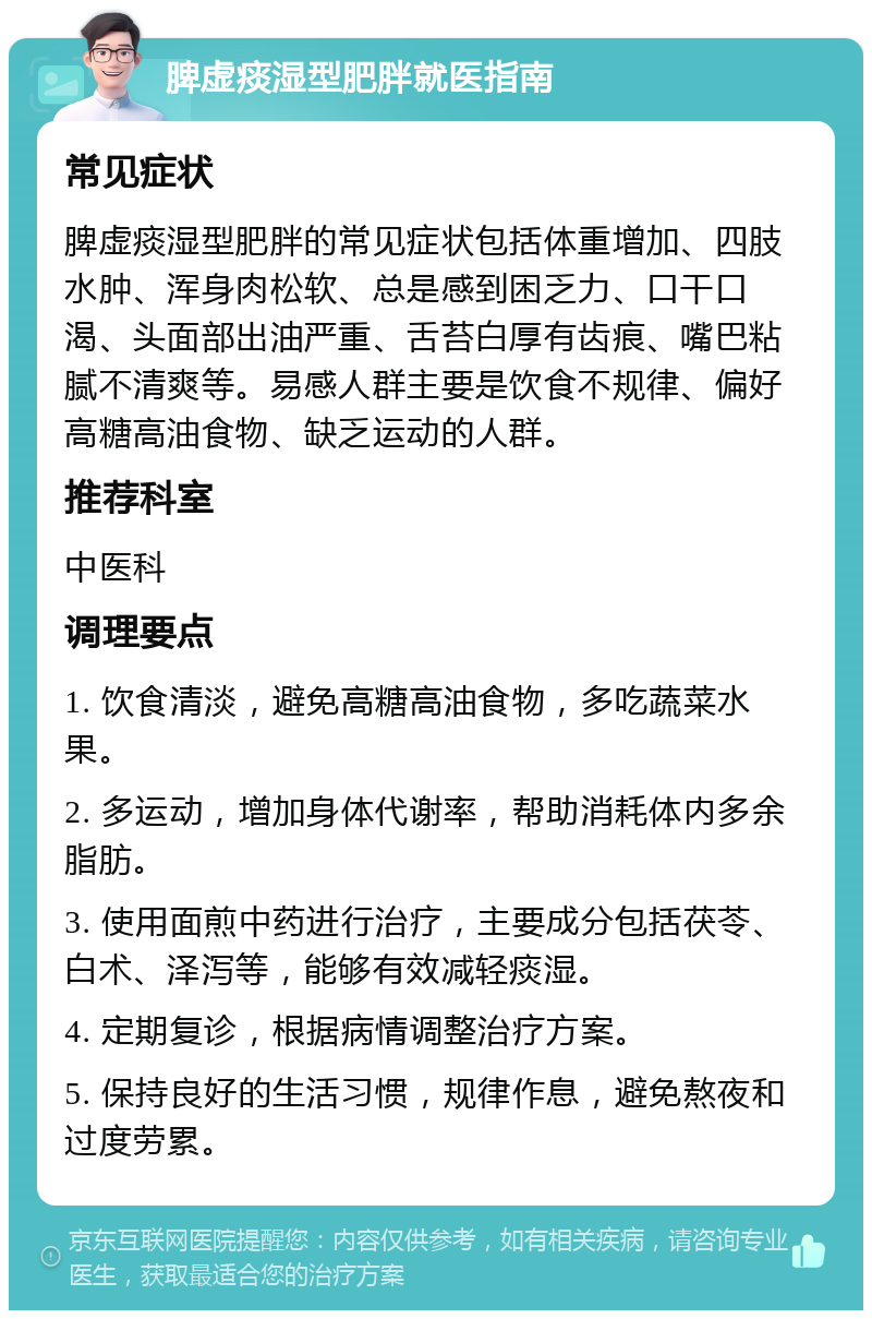 脾虚痰湿型肥胖就医指南 常见症状 脾虚痰湿型肥胖的常见症状包括体重增加、四肢水肿、浑身肉松软、总是感到困乏力、口干口渴、头面部出油严重、舌苔白厚有齿痕、嘴巴粘腻不清爽等。易感人群主要是饮食不规律、偏好高糖高油食物、缺乏运动的人群。 推荐科室 中医科 调理要点 1. 饮食清淡，避免高糖高油食物，多吃蔬菜水果。 2. 多运动，增加身体代谢率，帮助消耗体内多余脂肪。 3. 使用面煎中药进行治疗，主要成分包括茯苓、白术、泽泻等，能够有效减轻痰湿。 4. 定期复诊，根据病情调整治疗方案。 5. 保持良好的生活习惯，规律作息，避免熬夜和过度劳累。