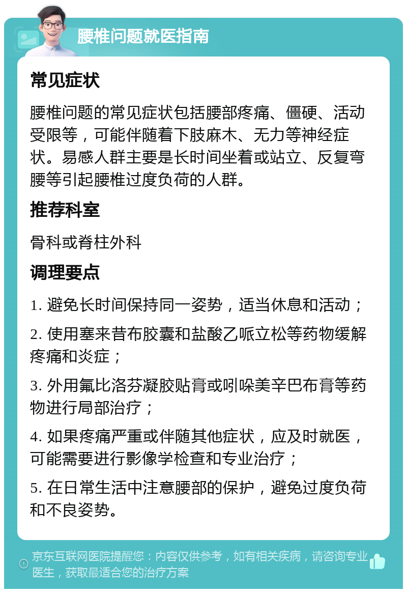 腰椎问题就医指南 常见症状 腰椎问题的常见症状包括腰部疼痛、僵硬、活动受限等，可能伴随着下肢麻木、无力等神经症状。易感人群主要是长时间坐着或站立、反复弯腰等引起腰椎过度负荷的人群。 推荐科室 骨科或脊柱外科 调理要点 1. 避免长时间保持同一姿势，适当休息和活动； 2. 使用塞来昔布胶囊和盐酸乙哌立松等药物缓解疼痛和炎症； 3. 外用氟比洛芬凝胶贴膏或吲哚美辛巴布膏等药物进行局部治疗； 4. 如果疼痛严重或伴随其他症状，应及时就医，可能需要进行影像学检查和专业治疗； 5. 在日常生活中注意腰部的保护，避免过度负荷和不良姿势。