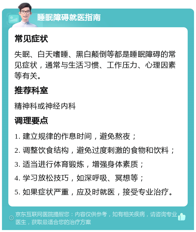 睡眠障碍就医指南 常见症状 失眠、白天嗜睡、黑白颠倒等都是睡眠障碍的常见症状，通常与生活习惯、工作压力、心理因素等有关。 推荐科室 精神科或神经内科 调理要点 1. 建立规律的作息时间，避免熬夜； 2. 调整饮食结构，避免过度刺激的食物和饮料； 3. 适当进行体育锻炼，增强身体素质； 4. 学习放松技巧，如深呼吸、冥想等； 5. 如果症状严重，应及时就医，接受专业治疗。